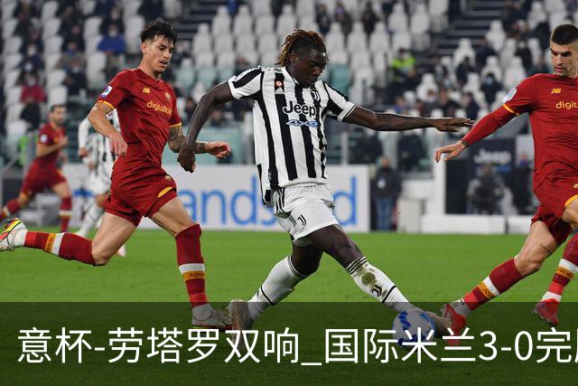 意杯-劳塔罗双响 国际米兰3-0完胜AC米兰挺进决赛